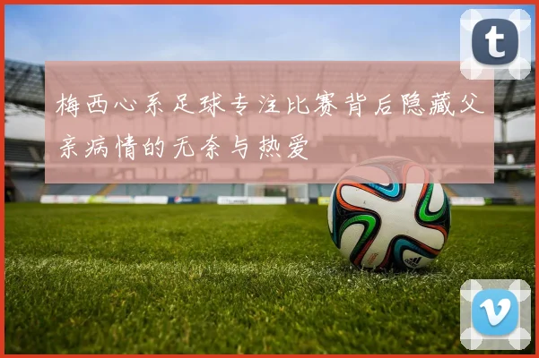 梅西心系足球专注比赛背后隐藏父亲病情的无奈与热爱