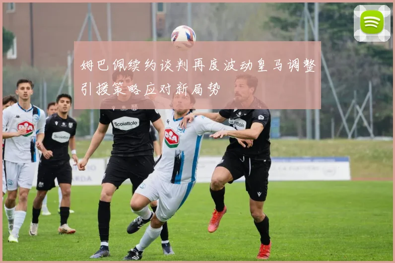 姆巴佩续约谈判再度波动皇马调整引援策略应对新局势