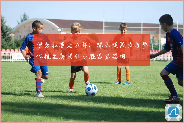 伊劳拉赛后点评：球队凝聚力与整体性显著提升小胜雷克瑟姆