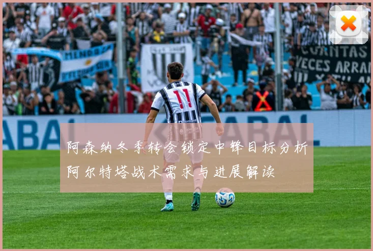 阿森纳冬季转会锁定中锋目标分析阿尔特塔战术需求与进展解读