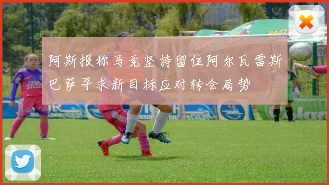 阿斯报称马竞坚持留住阿尔瓦雷斯巴萨寻求新目标应对转会局势