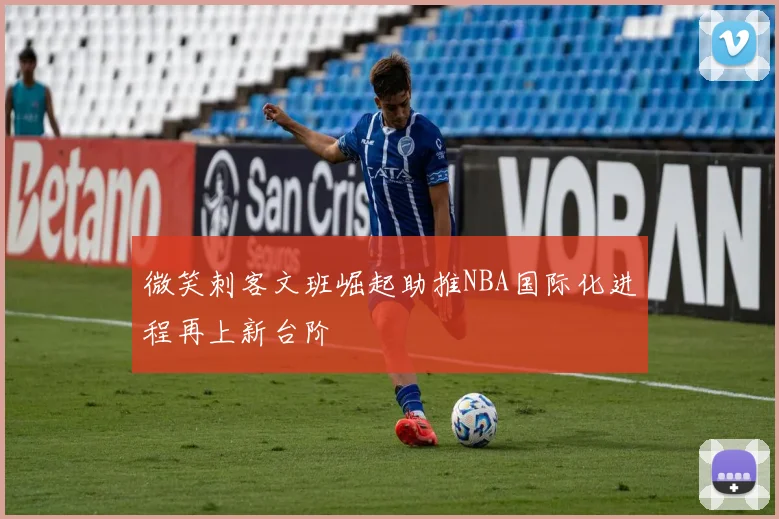 微笑刺客文班崛起助推NBA国际化进程再上新台阶