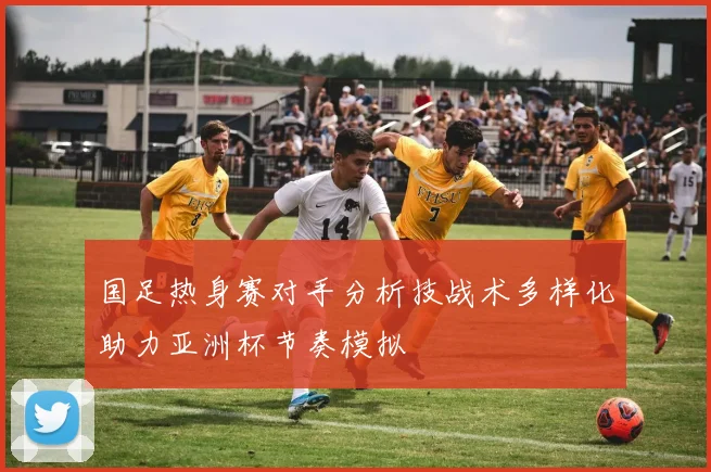 国足热身赛对手分析技战术多样化助力亚洲杯节奏模拟