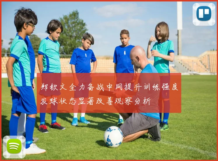 郑钦文全力备战中网提升训练强度发球状态显著改善观察分析