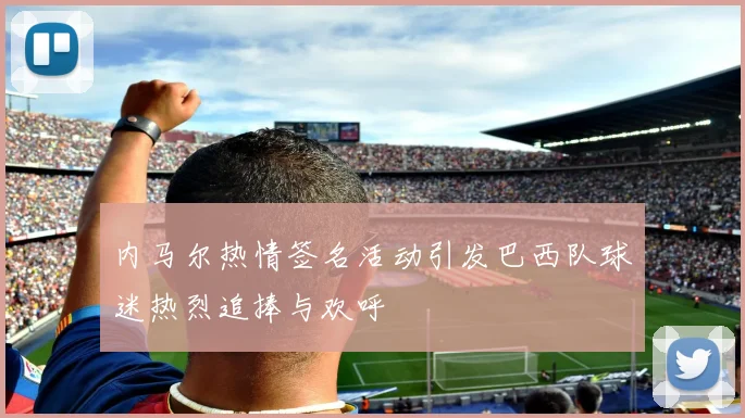 内马尔热情签名活动引发巴西队球迷热烈追捧与欢呼