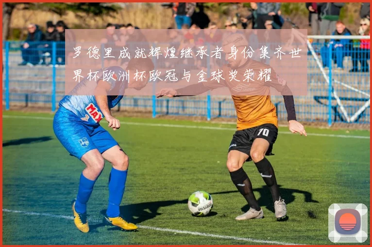 罗德里成就辉煌继承者身份集齐世界杯欧洲杯欧冠与金球奖荣耀