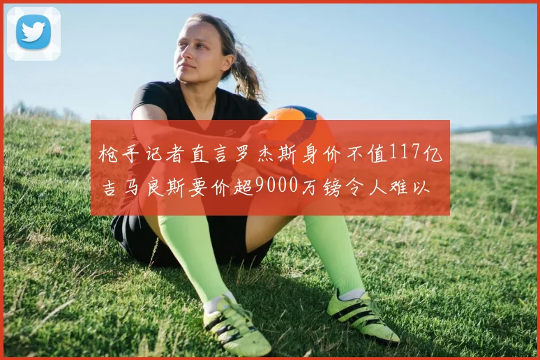 枪手记者直言罗杰斯身价不值117亿吉马良斯要价超9000万镑令人难以置信