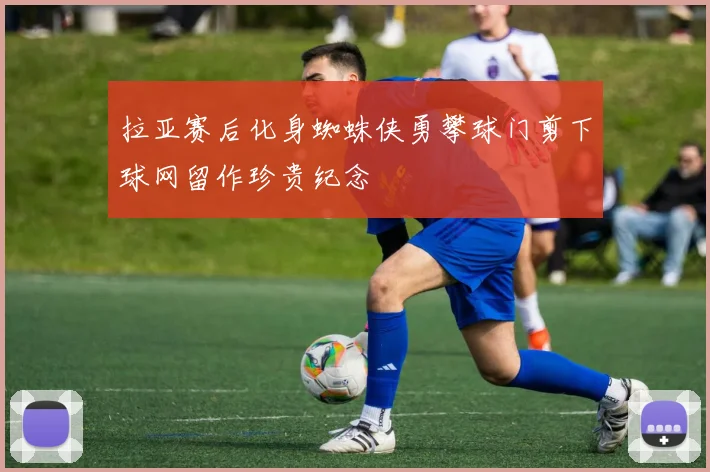 拉亚赛后化身蜘蛛侠勇攀球门剪下球网留作珍贵纪念