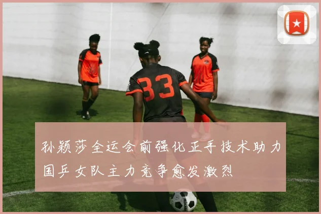 孙颖莎全运会前强化正手技术助力国乒女队主力竞争愈发激烈